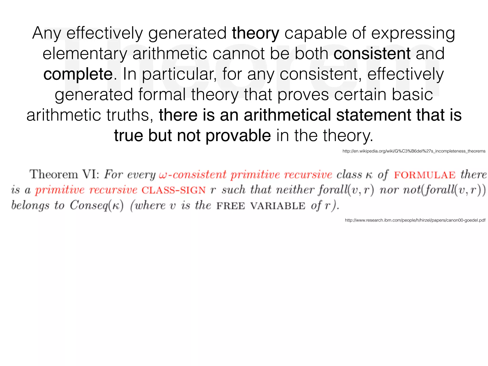 Theorem
Any effectively generated theory capable of expressing
elementary arithmetic cannot be both consistent and
complete. In particular, for any consistent, effectively
generated formal theory that proves certain basic
arithmetic truths, there is an arithmetical statement that is
true but not provable in the theory.
http://www.research.ibm.com/people/h/hirzel/papers/canon00-goedel.pdf
http://en.wikipedia.org/wiki/G%C3%B6del%27s_incompleteness_theorems
 