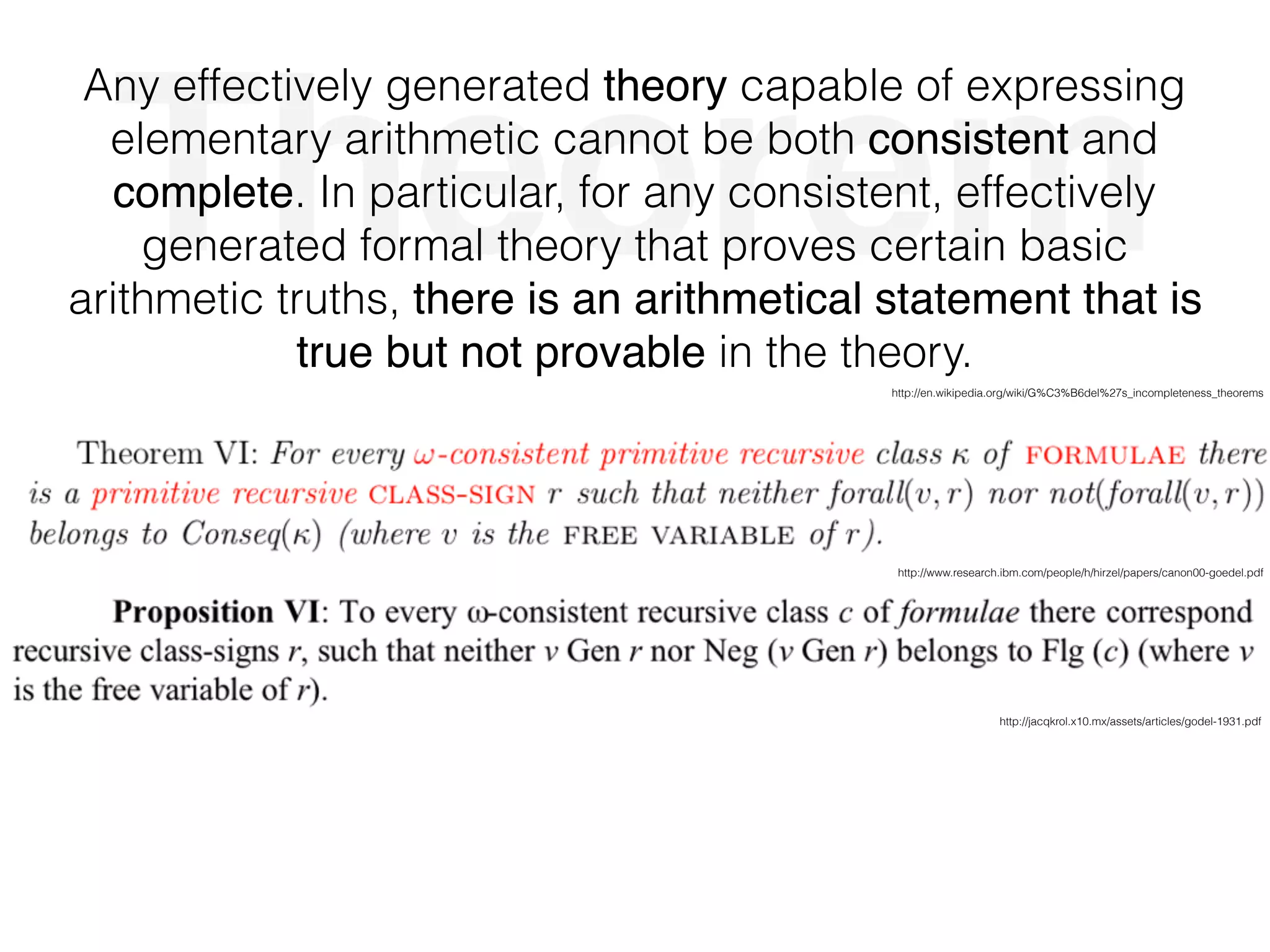 Theorem
Any effectively generated theory capable of expressing
elementary arithmetic cannot be both consistent and
complete. In particular, for any consistent, effectively
generated formal theory that proves certain basic
arithmetic truths, there is an arithmetical statement that is
true but not provable in the theory.
http://www.research.ibm.com/people/h/hirzel/papers/canon00-goedel.pdf
http://jacqkrol.x10.mx/assets/articles/godel-1931.pdf
http://en.wikipedia.org/wiki/G%C3%B6del%27s_incompleteness_theorems
 