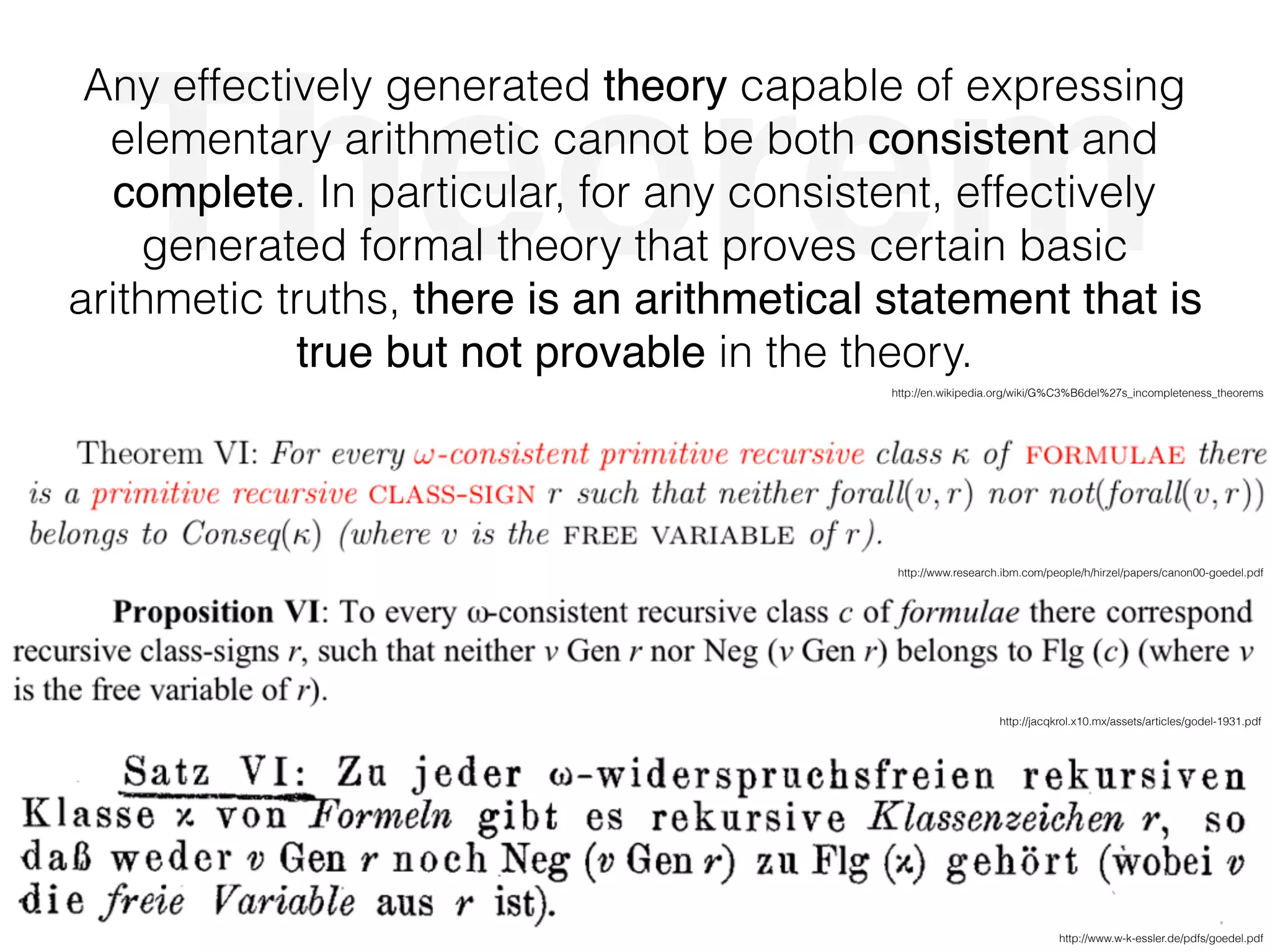 Theorem
Any effectively generated theory capable of expressing
elementary arithmetic cannot be both consistent and
complete. In particular, for any consistent, effectively
generated formal theory that proves certain basic
arithmetic truths, there is an arithmetical statement that is
true but not provable in the theory.
http://www.research.ibm.com/people/h/hirzel/papers/canon00-goedel.pdf
http://jacqkrol.x10.mx/assets/articles/godel-1931.pdf
http://www.w-k-essler.de/pdfs/goedel.pdf
http://en.wikipedia.org/wiki/G%C3%B6del%27s_incompleteness_theorems
 