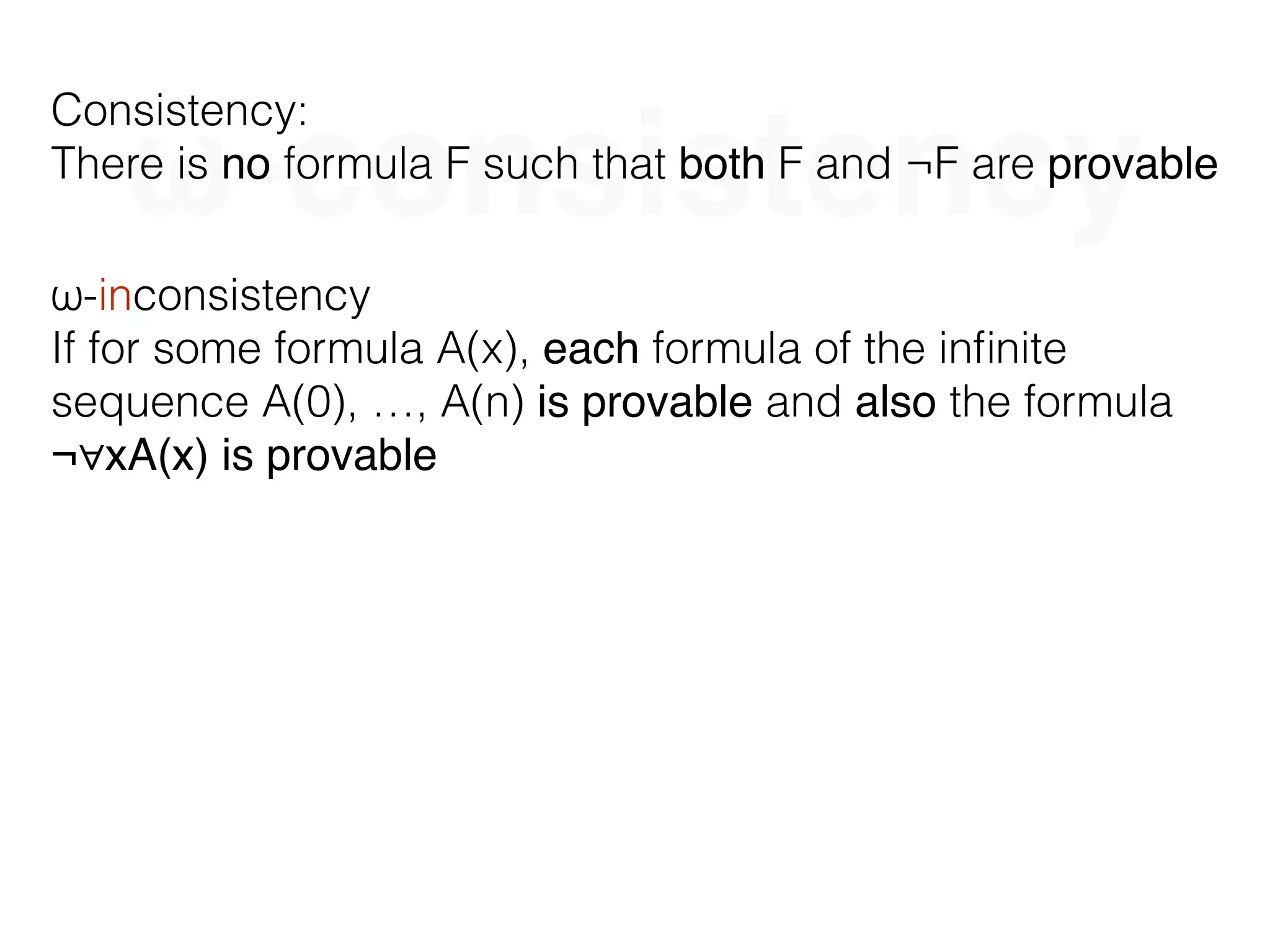 ω-consistency
Consistency:
There is no formula F such that both F and ¬F are provable
ω-inconsistency
If for some formula A(x), each formula of the inﬁnite
sequence A(0), …, A(n) is provable and also the formula
¬∀xA(x) is provable
 
