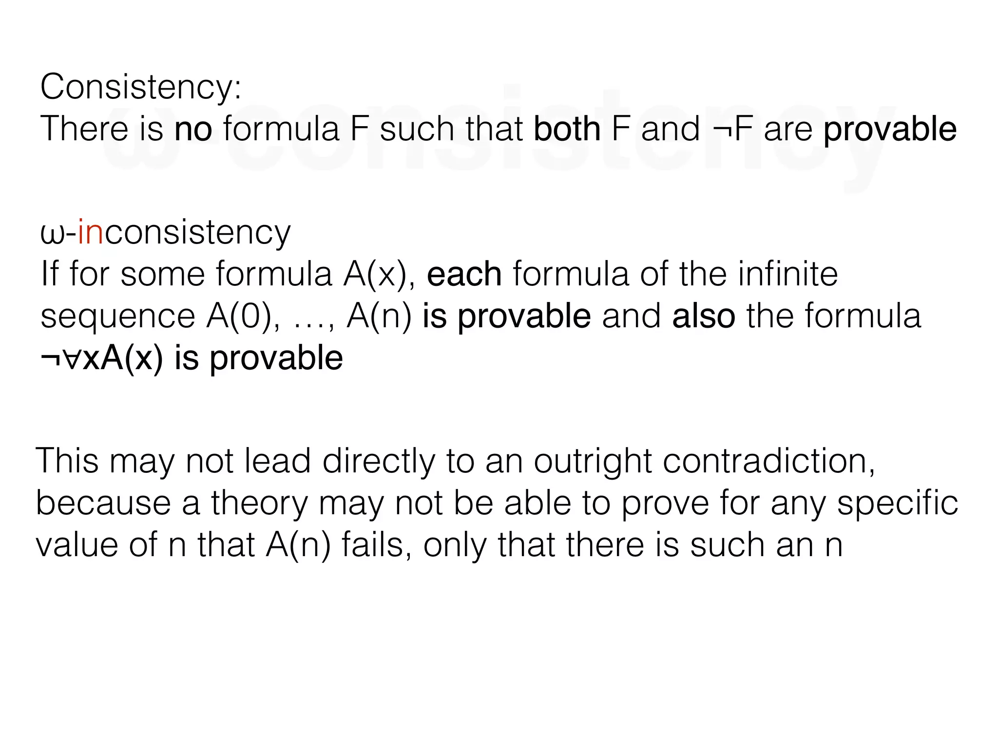 ω-consistency
Consistency:
There is no formula F such that both F and ¬F are provable
ω-inconsistency
If for some formula A(x), each formula of the inﬁnite
sequence A(0), …, A(n) is provable and also the formula
¬∀xA(x) is provable
This may not lead directly to an outright contradiction,
because a theory may not be able to prove for any speciﬁc
value of n that A(n) fails, only that there is such an n
 