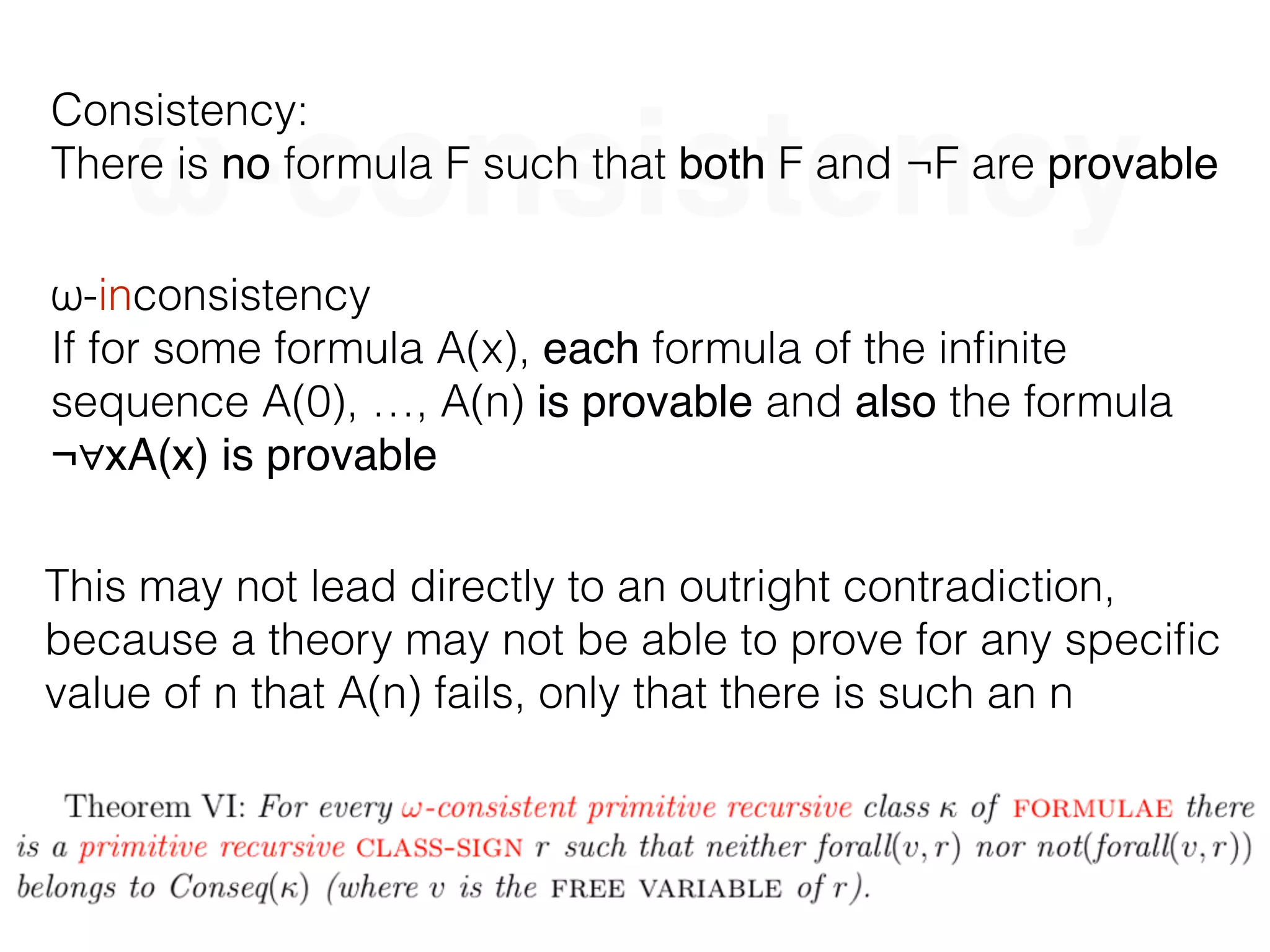 ω-consistency
Consistency:
There is no formula F such that both F and ¬F are provable
ω-inconsistency
If for some formula A(x), each formula of the inﬁnite
sequence A(0), …, A(n) is provable and also the formula
¬∀xA(x) is provable
This may not lead directly to an outright contradiction,
because a theory may not be able to prove for any speciﬁc
value of n that A(n) fails, only that there is such an n
 