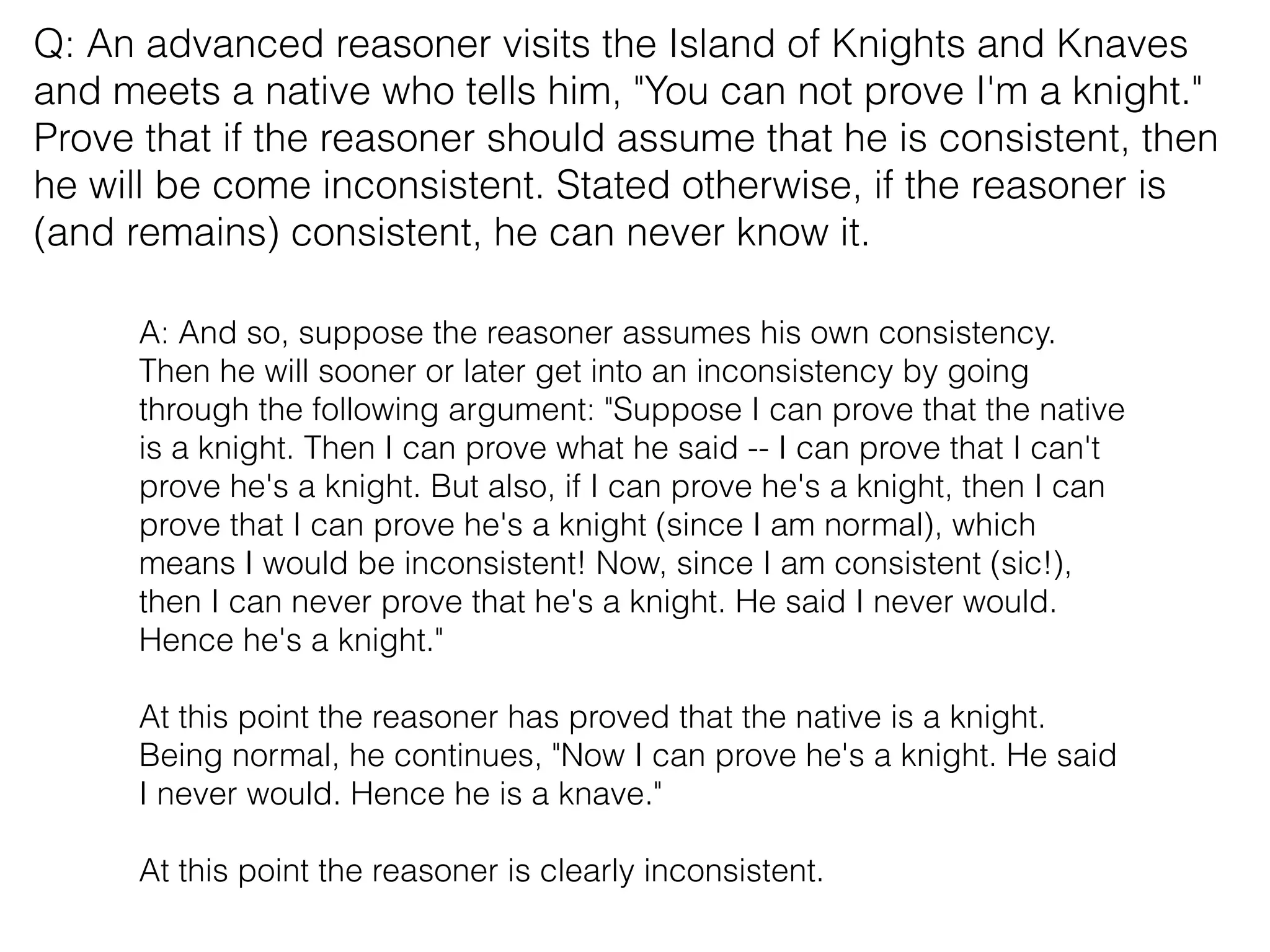 Q: An advanced reasoner visits the Island of Knights and Knaves
and meets a native who tells him, "You can not prove I'm a knight."
Prove that if the reasoner should assume that he is consistent, then
he will be come inconsistent. Stated otherwise, if the reasoner is
(and remains) consistent, he can never know it.
A: And so, suppose the reasoner assumes his own consistency.
Then he will sooner or later get into an inconsistency by going
through the following argument: "Suppose I can prove that the native
is a knight. Then I can prove what he said -- I can prove that I can't
prove he's a knight. But also, if I can prove he's a knight, then I can
prove that I can prove he's a knight (since I am normal), which
means I would be inconsistent! Now, since I am consistent (sic!),
then I can never prove that he's a knight. He said I never would.
Hence he's a knight."
At this point the reasoner has proved that the native is a knight.
Being normal, he continues, "Now I can prove he's a knight. He said
I never would. Hence he is a knave."
At this point the reasoner is clearly inconsistent.
 
