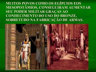 MUITOS POVOS COMO OS EGÍPCIOS EOS MESOPOTÂMIOS, CONSEGUIRAM AUMENTAR SEU PODER MILITAR GRAÇAS AO CONHECIMENTO DO USO DO BRONZE, SOBRETUDO NA FABRICAÇÃO DE ARMAS.