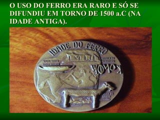 O USO DO FERRO ERA RARO E SÓ SE DIFUNDIU EM TORNO DE 1500 a.C (NA IDADE ANTIGA).