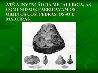 ATÉ A INVENÇÃO DA METALURGIA, AS COMUNIDADE FABRICAVAM OS OBJETOS COM PEDRAS, OSSO E MADEIRAS.