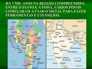 HÁ 7 MIL ANOS NA REGIÃO COMPREENDIDA ENTRE O EGITO E A ÍNDIA, VÁRIOS POVOS COMEÇARAM A USAR O METAL PARA FAZER FERRAMENTAS E UTENSÍLIOS.