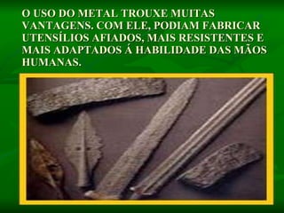 O USO DO METAL TROUXE MUITAS VANTAGENS. COM ELE, PODIAM FABRICAR UTENSÍLIOS AFIADOS, MAIS RESISTENTES E MAIS ADAPTADOS Á HABILIDADE DAS MÃOS HUMANAS.