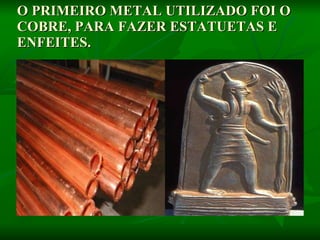 O PRIMEIRO METAL UTILIZADO FOI O COBRE, PARA FAZER ESTATUETAS E ENFEITES.