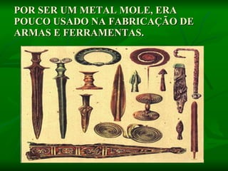 POR SER UM METAL MOLE, ERA POUCO USADO NA FABRICAÇÃO DE ARMAS E FERRAMENTAS.