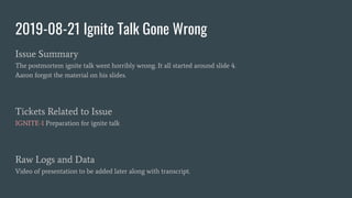 2019-08-21 Ignite Talk Gone Wrong
Issue Summary
The postmortem ignite talk went horribly wrong. It all started around slide 4.
Aaron forgot the material on his slides.
Tickets Related to Issue
IGNITE-1 Preparation for ignite talk
Raw Logs and Data
Video of presentation to be added later along with transcript.
 