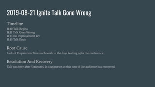 2019-08-21 Ignite Talk Gone Wrong
Timeline
11:10 Talk Begins
11:11 Talk Goes Wrong
11:13 No Improvement Yet
11:15 Talk Ends
Root Cause
Lack of Preparation. Too much work in the days leading upto the conference.
Resolution And Recovery
Talk was over after 5 minutes. It is unknown at this time if the audience has recovered.
 