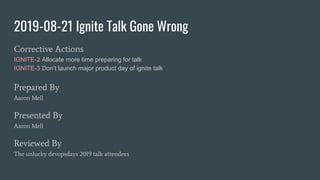 2019-08-21 Ignite Talk Gone Wrong
Corrective Actions
IGNITE-2 Allocate more time preparing for talk
IGNITE-3 Don’t launch major product day of ignite talk
Prepared By
Aaron Mell
Presented By
Aaron Mell
Reviewed By
The unlucky devopsdays 2019 talk attendees
 