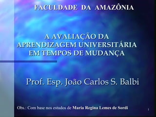 A AVALIAÇÃO DA APRENDIZAGEM UNIVERSITÁRIA EM TEMPOS DE MUDANÇA Prof. Esp. João Carlos S. Balbi FACULDADE  DA  AMAZÔNIA Obs.: Com base nos estudos de  Maria Regina Lemes de Sordi 