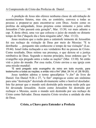 A Compreensão de Cristo das Profecias de Daniel                           10

      A predição de Jesus não oferece nenhuma classe de adivinhação de
acontecimentos futuros, mas sim, ao contrário, convoca a todas as
pessoas a preparar-se para encontrar-se com Deus. Assim como os
profetas da antiguidade, Jesus projetou como iminente o juízo sobre
Jerusalém ("não passará esta geração", Mar. 13:30; ver mais adiante o
cap. X desta obra), uma vez que colocou o juízo do mundo no distante
tempo do fim ("daquele dia e hora ninguém sabe", Mar. 13:32).
      Jesus recalcou que a razão para a catástrofe iminente de Jerusalém
foi seu rechaço da visitação de Deus por meio do Messias: "E te
derribarão ... porquanto não conheceste o tempo de tua visitação" (Luc.
19:44). Israel tinha rechaçado a seu verdadeiro Rei na pessoa de Cristo.
Como resultado, Deus retirou sua presença, o que deixou só a justiça
retributiva de Deus. Segundo o mesmo princípio, Jesus ordenou que "o
evangelho seja pregado antes a todas as nações" (Mar. 13:10). Só então
virá o juízo do mundo. Por essa razão, Cristo enviou a sua igreja com
uma missão mundial:
     "E será pregado este evangelho do reino em todo mundo, para
testemunho a todas as nações; e então virá o fim" (Mat. 24:14; cf. 28:18-20).
     Jesus também adotou o termo apocalíptico "o fim" do livro do
Daniel. Em Daniel 9:26 e 27, "o fim" emprega-se como um sinônimo
para uma "destruição" decretada divinamente sobre o horrível desolador.
Isto faz pensar que o mundo será destruído pela mesma razão pela que
foi devastada Jerusalém. Assim como Jerusalém foi destruída por
rechaçar o Messias, assim o mundo será destruído por seu rechaço de
Cristo como Salvador. Dessa maneira Cristo revelou a unidade da obra
de Deus.

             Cristo, a Chave para Entender a Profecia
 
