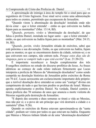 A Compreensão de Cristo das Profecias de Daniel                        11
     A aproximação do inimigo à área do templo foi o sinal para que os
seguidores de Cristo fugissem. Esse sinal serve como uma admoestação
para todos os crentes, permitindo que escapassem de Jerusalém.
     "Quando virem 'a abominação da desolação' instalada onde não
devia estar – que o leitor entenda! – então os que estiverem na Judéia
fujam para as montanhas" (Mar. 13:14, BJ).
     "Quando, portanto, virdes a 'abominação da desolação', de que
falou o profeta Daniel, instalada no lugar santo – que o leitor entenda! –
então, os que estiverem na Judéia fujam para as montanhas" (Mat. 24:15,
16, BJ).
     "Quando, porém, virdes Jerusalém sitiada de exércitos, sabei que
está próxima a sua devastação. Então, os que estiverem na Judéia, fujam
para os montes; os que se encontrarem dentro da cidade, retirem-se; e os
que estiverem nos campos, não entrem nela. Porque estes dias são de
vingança, para se cumprir tudo o que está escrito" (Luc. 21:20-22).
     É importante reconhecer a função complementar dos três
Evangelhos sinóticos no estudo do discurso profético do Jesus. As frases
idênticas ao começo de cada relato indicam firmemente que Lucas
interpreta a profecia de Marcos da "abominação desoladora" como sendo
cumprida na desolação histórica de Jerusalém pelos exércitos de Roma
em 70 d.C. Lucas acrescenta um esclarecimento importante dele próprio:
que a terrível desolação deve entender-se como um "castigo" divino em
cumprimento de tudo o que haviam predito os profetas de Israel. Mateus
aponta explicitamente o profeta Daniel. Na verdade, Daniel contém a
única profecia das 70 semanas de anos que anuncia a morte violenta do
Messias seguida pela destruição de Jerusalém:
     "E depois das sessenta e duas semanas se tirará a vida ao Messias,
mas não por si; e o povo de um príncipe que virá destruirá a cidade e o
santuário" (Dan. 9:26).
     Quando os exércitos de Roma estavam aproximando-se da "santa
cidade", podiam ser vistos por todos os que estavam na Judéia. Enquanto
que Mateus e Marcos tinham falado só de uma "abominação desoladora"
 