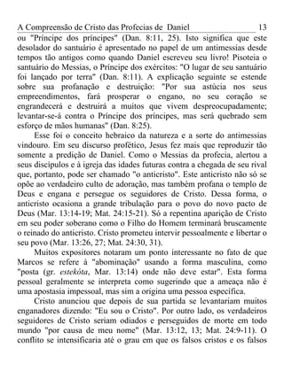 A Compreensão de Cristo das Profecias de Daniel                         13
ou "Príncipe dos príncipes" (Dan. 8:11, 25). Isto significa que este
desolador do santuário é apresentado no papel de um antimessias desde
tempos tão antigos como quando Daniel escreveu seu livro! Pisoteia o
santuário do Messias, o Príncipe dos exércitos: "O lugar de seu santuário
foi lançado por terra" (Dan. 8:11). A explicação seguinte se estende
sobre sua profanação e destruição: "Por sua astúcia nos seus
empreendimentos, fará prosperar o engano, no seu coração se
engrandecerá e destruirá a muitos que vivem despreocupadamente;
levantar-se-á contra o Príncipe dos príncipes, mas será quebrado sem
esforço de mãos humanas" (Dan. 8:25).
     Esse foi o conceito hebraico da natureza e a sorte do antimessias
vindouro. Em seu discurso profético, Jesus fez mais que reproduzir tão
somente a predição de Daniel. Como o Messias da profecia, alertou a
seus discípulos e à igreja das idades futuras contra a chegada de seu rival
que, portanto, pode ser chamado "o anticristo". Este anticristo não só se
opõe ao verdadeiro culto de adoração, mas também profana o templo de
Deus e engana e persegue os seguidores de Cristo. Dessa forma, o
anticristo ocasiona a grande tribulação para o povo do novo pacto de
Deus (Mar. 13:14-19; Mat. 24:15-21). Só a repentina aparição de Cristo
em seu poder soberano como o Filho do Homem terminará bruscamente
o reinado do anticristo. Cristo prometeu intervir pessoalmente e libertar o
seu povo (Mar. 13:26, 27; Mat. 24:30, 31).
     Muitos expositores notaram um ponto interessante no fato de que
Marcos se refere à "abominação" usando a forma masculina, como
"posta (gr. estekóta, Mar. 13:14) onde não deve estar". Esta forma
pessoal geralmente se interpreta como sugerindo que a ameaça não é
uma apostasia impessoal, mas sim a origina uma pessoa específica.
     Cristo anunciou que depois de sua partida se levantariam muitos
enganadores dizendo: "Eu sou o Cristo". Por outro lado, os verdadeiros
seguidores de Cristo seriam odiados e perseguidos de morte em todo
mundo "por causa de meu nome" (Mar. 13:12, 13; Mat. 24:9-11). O
conflito se intensificaria até o grau em que os falsos cristos e os falsos
 