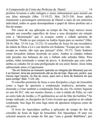 A Compreensão de Cristo das Profecias de Daniel                         14
profetas levariam a cabo milagres e sinais sobrenaturais para insistir em
sua falsa adoração (Mar. 13:19-22; Mat. 24:21-24). Jesus aplica
claramente o personagem antimessias de Daniel a mais de um anticristo
individual, todos os quais desempenham o papel de falsos profetas até o
fim do tempo.
     Por causa de sua aplicação ao tempo do fim, hoje merece nossa
atenção um conselho específico de Jesus a seus discípulos em relação
com a "abominação" que ia avançar contra a cidade apóstata de
Jerusalém: "Então os que estejam na Judéia fujam para os montes" (Mat.
24:16; Mar. 13:14; Luc. 21:21). O conselho do Jesus foi um recordativo
da ordem de Deus a Ló e sua família em Sodoma: "Escapa por tua vida...
escapa ao monte, não seja que pereças" (Gên. 19:17). Tanto Sodoma
como Jerusalém tinham incorrido no juízo. Ambas as cidades tinham
sido pesadas nas balanças do céu e tinham sido achadas faltas. Para
ambas, tinha terminado o tempo de prova. A destruição que caiu sobre
ambas as cidades foi só uma prefiguração de seu juízo futuro. Jesus tinha
admoestado antes a Capernaum:
       "Se em Sodoma se tivessem operado os milagres [do Messias] que em
ti se fizeram, teria ela permanecido até ao dia de hoje. Digo-vos, porém, que
menos rigor haverá, no Dia do Juízo, para com a terra de Sodoma do que
para contigo" (Mat. 11:23, 24).
     O conselho premente de Jesus a seus discípulos a fugir de Jerusalém
como o lugar de apostasia e condenação implicava, portanto, sua
chamada a evitar também a condenação final do céu. Os crentes fugiram
no ano 66 D.C. não aos montes literais, e sim à cidade de Pella, no vale
ao outro lado do Jordão, a 25 quilômetros ao sul do Mar da Galiléia.4 No
tempo indicado, os discípulos de Cristo tiveram que apartar-se da cidade
condenada. Sua fuga foi uma fuga tanto da apostasia religiosa como de
seu juízo.
     O livro do Apocalipse ratifica a aplicação do tempo do fim do
conselho de Jesus de fugir de Jerusalém. Em Apocalipse 18 uma voz
celestial anuncia no tempo do fim que "caiu a grande Babilônia", por
 