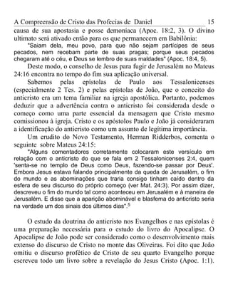 A Compreensão de Cristo das Profecias de Daniel                  15
causa de sua apostasia e posse demoníaca (Apoc. 18:2, 3). O divino
ultimato será ativado então para os que permanecem em Babilônia:
    "Saiam dela, meu povo, para que não sejam partícipes de seus
pecados, nem recebam parte de suas pragas; porque seus pecados
chegaram até o céu, e Deus se lembro de suas maldades" (Apoc. 18:4, 5).
     Deste modo, o conselho de Jesus para fugir de Jerusalém no Mateus
24:16 encontra no tempo do fim sua aplicação universal.
     Sabemos pelas epístolas de Paulo aos Tessalonicenses
(especialmente 2 Tes. 2) e pelas epístolas de João, que o conceito do
anticristo era um tema familiar na igreja apostólica. Portanto, podemos
deduzir que a advertência contra o anticristo foi considerada desde o
começo como uma parte essencial da mensagem que Cristo mesmo
comissionou à igreja. Cristo e os apóstolos Paulo e João já consideraram
a identificação do anticristo como um assunto de legítima importância.
     Um erudito do Novo Testamento, Herman Ridderbos, comenta o
seguinte sobre Mateus 24:15:
      "Alguns comentadores corretamente colocaram este versículo em
relação com o anticristo do que se fala em 2 Tessalonicenses 2:4, quem
'senta-se no templo de Deus como Deus, fazendo-se passar por Deus'.
Embora Jesus estava falando principalmente da queda de Jerusalém, o fim
do mundo e as abominações que traria consigo tinham caído dentro da
esfera de seu discurso do próprio começo (ver Mat. 24:3). Por assim dizer,
descreveu o fim do mundo tal como aconteceu em Jerusalém e à maneira de
Jerusalém. E disse que a aparição abominável e blasfema do anticristo seria
na verdade um dos sinais dos últimos dias".5

     O estudo da doutrina do anticristo nos Evangelhos e nas epístolas é
uma preparação necessária para o estudo do livro do Apocalipse. O
Apocalipse de João pode ser considerado como o desenvolvimento mais
extenso do discurso de Cristo no monte das Oliveiras. Foi dito que João
omitiu o discurso profético de Cristo de seu quarto Evangelho porque
escreveu todo um livro sobre a revelação do Jesus Cristo (Apoc. 1:1).
 