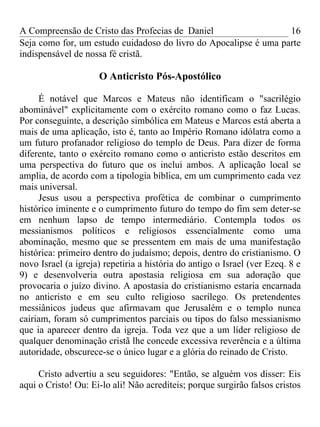 A Compreensão de Cristo das Profecias de Daniel                   16
Seja como for, um estudo cuidadoso do livro do Apocalipse é uma parte
indispensável de nossa fé cristã.

                     O Anticristo Pós-Apostólico

     É notável que Marcos e Mateus não identificam o "sacrilégio
abominável" explicitamente com o exército romano como o faz Lucas.
Por conseguinte, a descrição simbólica em Mateus e Marcos está aberta a
mais de uma aplicação, isto é, tanto ao Império Romano idólatra como a
um futuro profanador religioso do templo de Deus. Para dizer de forma
diferente, tanto o exército romano como o anticristo estão descritos em
uma perspectiva do futuro que os inclui ambos. A aplicação local se
amplia, de acordo com a tipologia bíblica, em um cumprimento cada vez
mais universal.
     Jesus usou a perspectiva profética de combinar o cumprimento
histórico iminente e o cumprimento futuro do tempo do fim sem deter-se
em nenhum lapso de tempo intermediário. Contempla todos os
messianismos políticos e religiosos essencialmente como uma
abominação, mesmo que se pressentem em mais de uma manifestação
histórica: primeiro dentro do judaísmo; depois, dentro do cristianismo. O
novo Israel (a igreja) repetiria a história do antigo o Israel (ver Ezeq. 8 e
9) e desenvolveria outra apostasia religiosa em sua adoração que
provocaria o juízo divino. A apostasia do cristianismo estaria encarnada
no anticristo e em seu culto religioso sacrílego. Os pretendentes
messiânicos judeus que afirmavam que Jerusalém e o templo nunca
cairiam, foram só cumprimentos parciais ou tipos do falso messianismo
que ia aparecer dentro da igreja. Toda vez que a um líder religioso de
qualquer denominação cristã lhe concede excessiva reverência e a última
autoridade, obscurece-se o único lugar e a glória do reinado de Cristo.

     Cristo advertiu a seu seguidores: "Então, se alguém vos disser: Eis
aqui o Cristo! Ou: Ei-lo ali! Não acrediteis; porque surgirão falsos cristos
 
