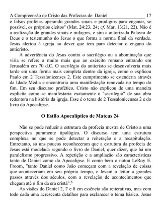 A Compreensão de Cristo das Profecias de Daniel                         17
e falsos profetas operando grandes sinais e prodígios para enganar, se
possível, os próprios eleitos" (Mat. 24:23, 24; cf. Mar. 13:21, 22). Não é
a realização de grandes sinais e milagres, e sim a autorizada Palavra de
Deus e o testemunho do Jesus o que forma a norma final da verdade.
Jesus alertou à igreja ao dever que tem para detectar o engano do
anticristo.
     A advertência do Jesus contra o sacrilégio ou a abominação que
viria se refere a muito mais que ao exército romano entrando em
Jerusalém em 70 d.C. O sacrilégio do anticristo se desenvolveria mais
tarde em uma forma mais completa dentro da igreja, como o explicou
Paulo em 2 Tessalonicenses 2. Este cumprimento se estenderia através
da Idade Média e encontraria uma manifestação renovada no tempo do
fim. Em seu discurso profético, Cristo não explicou de uma maneira
explícita como se manifestaria exatamente o "sacrilégio" de sua obra
redentora na história da igreja. Esse é o tema de 2 Tessalonicenses 2 e do
livro do Apocalipse.

                O Estilo Apocalíptico de Mateus 24

     Não se pode reduzir a estrutura da profecia mestra de Cristo a uma
perspectiva puramente tipológica. O discurso tem uma estrutura
complexa no que se pode detectar a reiteração e a recapitulação.
Entretanto, só uns poucos reconheceram que a estrutura da profecia de
Jesus está modelada segundo o livro do Daniel, quer dizer, que há um
paralelismo progressivo. A repetição e a ampliação são características
tanto de Daniel como do Apocalipse. E como bem o notou LeRoy E.
Froom, "tanto Daniel como João começam com a revelação de coisas
que aconteceriam em seu próprio tempo, e levam o leitor a grandes
passos através dos séculos, com a revelação de acontecimentos que
chegam até o fim da era cristã".6
     As visões do Daniel 2, 7 e 8 em essência são reiterativas, mas com
todo cada uma acrescenta detalhes para esclarecer o tema básico. Jesus
 