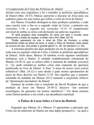 A Compreensão de Cristo das Profecias de Daniel                       18
insistiu com seus seguidores a ler e entender as profecias apocalípticas
de Daniel (Mat. 24:15). Mateus apresenta o discurso de Jesus para seu
auditório judeu em uma forma que reflete o estilo do livro de Daniel.
      Em Mateus 24 podem distinguir-se duas predições paralelas, e cada
uma conclui com o fim ou a segunda vinda de Cristo: a primeira nos
versículos 1-14; a segunda nos versículos 15-31. O cumprimento
universal de ambas as séries está declarado nas palavras seguintes:
     "E será pregado este evangelho do reino em todo o mundo, para
testemunho a todas as nações; e então virá o fim" (Mat. 24:14).
     "Então aparecerá no céu o sinal do Filho do Homem; e então
lamentarão todas as tribos da terra, e verão o Filho do Homem vindo sobre
as nuvens do céu, com poder e grande glória" (v. 30; ver também o v. 44).
     A estrutura paralela das duas predições da era da igreja, culminando
cada uma na segunda vinda de Cristo, é similar às profecias apocalípticas
de Daniel. Além disso, Mateus 24 também revela algumas similitudes
teológicas com o Daniel. A unidade cuidadosamente estruturada do
Mateus 24:10-12, que se enfoca sobre o aumento da maldade [anomia]
(v. 12), pode entender-se melhor como uma expansão da apostasia
profetizada no livro de Daniel. A frase "o amor de muitos [tom polón]
esfriará-se" (Mat. 24:12) é uma alusão a quão muitos apostatariam do
pacto de Deus descrito em Daniel 11:32. Isto significa que o aumento
estendido da maldade em Mateus 24:12 aumenta a iniqüidade idólatra
da "abominação desoladora" de Daniel.
     Estamos de acordo com a conclusão de David Wenham de que a
predição de Jesus em Mateus 24:10-12 descreve "um aumento
escatológico da apostasia em termos daniélicos".7 Foi desta maneira
como Daniel predisse a era cristã e sua decadência espiritual.

          A Ênfase de Lucas Sobre o Curso da História

     Enquanto que Mateus 24 e Marcos 13 apresentam a aplicação que
Cristo faz do anticristo de Daniel em uma dupla perspectiva – na qual o
 