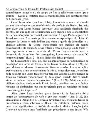 A Compreensão de Cristo das Profecias de Daniel                          19
cumprimento iminente e o do tempo do fim se relacionam como tipo e
antítipo –, Lucas 21 enfatiza mais a ordem histórica dos acontecimentos
na história da igreja.
      Como historiador (ver Luc. 1:1-4), Lucas estava mais interessado
em um cumprimento contínuo-histórico da profecia do Daniel. Isto não
quer dizer que Lucas busque descrever uma seqüência detalhada dos
eventos, em que cada um se harmonize com algum símbolo apocalíptico
das séries esboçadas por Daniel; esse enfoque é o que Paulo segue em 2
Tessalonicenses 2 e mais profundamente o Apocalipse de João. O
interesse de Lucas é mais indicar que entre a queda de Jerusalém e o
glorioso advento de Cristo transcorreria um período de tempo
considerável. Esta realidade devia esfriar a febre apocalíptica de todos os
que esperavam a volta iminente de Cristo conjuntamente com a
destruição de Jerusalém. Por conseguinte, Lucas coloca o clamor: "O
tempo está perto" (Luc. 21:8), nos lábios dos falsos profetas!
      Só Lucas aplica o sinal de Jesus da aproximação da "abominação da
desolação" ao assédio de Jerusalém por forças militares (Luc. 21:20). Ao
que Mateus e Marcos tão-somente fizeram alusão, Lucas o aplica
explicitamente a um acontecimento histórico específico para Jerusalém,
pode-se dizer que Lucas faz concreta para sua geração a admoestação de
Jesus da vindoura "abominação da desolação", quando diz: "Quando
virem Jerusalém rodeada de exércitos..." (Luc. 21:20). Muitos eruditos
bíblicos admitem o relatório de Flavio Josefo, que disse que os exércitos
romanos se distinguiam por sua reverência para as bandeiras militares
com as insígnias imperiais.8
      Além disso, Lucas declara que a destruição de Jerusalém foi o
tempo do "cumprimento de tudo o que está escrito" (Luc. 21:22, JS),
uma alusão a Daniel 8 e 9. Coloca a devastação de Jerusalém dentro da
providência e reino soberano de Deus. Esta catástrofe histórica forma
uma parte significativa da história da revelação divina à nação judia,
Cristo até adicionou uma finalidade sem precedentes a esse juízo: "Vós
 