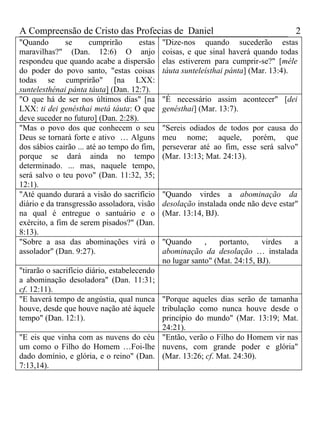 A Compreensão de Cristo das Profecias de Daniel                                     2
"Quando        se      cumprirão     estas   "Dize-nos quando sucederão estas
maravilhas?" (Dan. 12:6) O anjo              coisas, e que sinal haverá quando todas
respondeu que quando acabe a dispersão       elas estiverem para cumprir-se?" [méle
do poder do povo santo, "estas coisas        táuta sunteleísthai pánta] (Mar. 13:4).
todas se cumprirão" [na LXX:
suntelesthénai pánta táuta] (Dan. 12:7).
"O que há de ser nos últimos dias" [na       "É necessário assim acontecer" [dei
LXX: ti dei genésthai metá táuta: O que      genésthai] (Mar. 13:7).
deve suceder no futuro] (Dan. 2:28).
"Mas o povo dos que conhecem o seu           "Sereis odiados de todos por causa do
Deus se tornará forte e ativo … Alguns       meu nome; aquele, porém, que
dos sábios cairão ... até ao tempo do fim,   perseverar até ao fim, esse será salvo"
porque se dará ainda no tempo                (Mar. 13:13; Mat. 24:13).
determinado. ... mas, naquele tempo,
será salvo o teu povo" (Dan. 11:32, 35;
12:1).
"Até quando durará a visão do sacrifício     "Quando virdes a abominação da
diário e da transgressão assoladora, visão   desolação instalada onde não deve estar"
na qual é entregue o santuário e o           (Mar. 13:14, BJ).
exército, a fim de serem pisados?" (Dan.
8:13).
"Sobre a asa das abominações virá o          "Quando      ,   portanto,    virdes a
assolador" (Dan. 9:27).                      abominação da desolação … instalada
                                             no lugar santo" (Mat. 24:15, BJ).
"tirarão o sacrifício diário, estabelecendo
a abominação desoladora" (Dan. 11:31;
cf. 12:11).
"E haverá tempo de angústia, qual nunca "Porque aqueles dias serão de tamanha
houve, desde que houve nação até àquele tribulação como nunca houve desde o
tempo" (Dan. 12:1).                         princípio do mundo" (Mar. 13:19; Mat.
                                            24:21).
"E eis que vinha com as nuvens do céu "Então, verão o Filho do Homem vir nas
um como o Filho do Homem …Foi-lhe nuvens, com grande poder e glória"
dado domínio, e glória, e o reino" (Dan. (Mar. 13:26; cf. Mat. 24:30).
7:13,14).
 