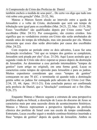 A Compreensão de Cristo das Profecias de Daniel                       20
também encheis a medida de seus pais!... De certo vos digo que tudo isto
virá sobre esta geração" (Mat. 23:32, 36).
     Mateus e Marcos fazem alusão ao intervalo entre a queda de
Jerusalém e a volta de Cristo, declarando que será um tempo de
tribulação sem igual para os escolhidos (Mat. 24:21, 22; Mar. 13:19, 20).
Esses "escolhidos" são qualificados depois por Cristo como "seus"
escolhidos (Mat. 24:31). Por conseguinte, são crentes cristãos. Isto
significa que os verdadeiros crentes em Cristo não serão arrebatados do
mundo antes do tempo da tribulação, mas sim passarão por ela. Mateus
acrescenta que esses dias serão abreviados por causa dos escolhidos
(Mat. 24:22).
     Com respeito ao período entre os dois adventos, Lucas faz uma
declaração reveladora: "Até que os tempos dos gentios se completem,
Jerusalém será pisada por eles" (Luc. 21:24). Aqui Lucas assinala que a
segunda vinda de Cristo não deve esperar-se pouco depois da destruição
de Jerusalém. Ao denominar a esse período intermediário "tempos de
gentios" (sem artigo no original), em uma forma geral, Lucas os
caracteriza como tempos de opressão para Jerusalém e para os judeus.
Muitos expositores consideram que esses "tempos de gentios"
começaram no ano 70 d.C. e terminarão só quando toda a dominação
gentia sobre os judeus for esmagada pelo advento de Cristo (ver Dan.
2:34, 35, 44; Apoc. 19:11-21). Esta conclusão parece ser confirmada
pela profecia de Daniel, que a "desolação" continuará até o fim (Dan.
9:26, 27).

     Enquanto Mateus e Marcos seguem a estrutura de uma perspectiva
profética dupla ou bifocal, a descrição de Lucas do discurso de Jesus se
caracteriza mais por uma sucessão direta de acontecimentos históricos.
Mateus e Marcos representam a perspectiva tipológica da profecia
clássica dos profetas de Israel com sua escala de tempo condensada.
Entretanto, Lucas escolhe seguir o modelo contínuo-histórico inserindo a
frase "tempos de gentios" depois da queda de Jerusalém. Ambos os
 