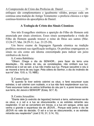 A Compreensão de Cristo das Profecias de Daniel                       21
enfoques são complementares e igualmente válidos, porque cada um
continua uma tradição do Antigo Testamento: a profecia clássica e o tipo
contínuo-histórico da apocalíptica de Daniel.

             A Teologia de Cristo dos Sinais Cósmicos

      Nos três Evangelhos sinóticos a aparição do Filho do Homem está
anunciada por sinais cósmicos. Esses sinais acompanharão a vinda do
Filho do Homem quando trouxer o reino de Deus aos santos (Mar.
13:24-27; Mat. 24:29-31; Luc. 21:25-28).
      Um breve exame da linguagem figurada cósmica na tradição
profética mostrará sua significação teológica. Os profetas empregaram os
sinais no céu como um idioma estereotipado para indicar um juízo
retributivo de Jeová:
      1. Contra Babilônia:
      "Olhem: Chega o dia do SENHOR... para fazer da terra uma
desolação... Os astros do céu, as constelações, não cintilam sua luz;
entreva-se o sol ao sair, a lua não irradia sua luz. Porque sacudirei o céu e
se moverá a terra de seu lugar. Pela cólera do Senhor, o dia do incêndio de
sua ira" (Isa. 13:9, o, 13, NBE).

     2. Contra Egito:
      "E quando te tiver extinto cobrirei os céus, e farei escurecer suas
estrelas; o sol cobrirei com nublado, e a lua não fará resplandecer sua luz.
Farei escurecer todos os astros brilhantes do céu por ti, e porei trevas sobre
sua terra, diz Jeová o SENHOR" (Ezeq. 32:7, 8).

     3. Contra Jerusalém:
      "Diante dele [o exército de lagostas] tremerá a terra, estremecer-se-ão
os céus; e o sol e a lua se obscurecerão, e as estrelas retrairão seu
resplendor. O sol se converterá em trevas, e a lua em sangue, antes que
venha o grande e espantoso dia de JEOVÁ... Porque está perto o dia de
JEOVÁ no vale da decisão. O sol e a lua se obscurecerão, e as estrelas
retrairão seu resplendor" (Joel 2:10, 31; 3:14, 15).
 