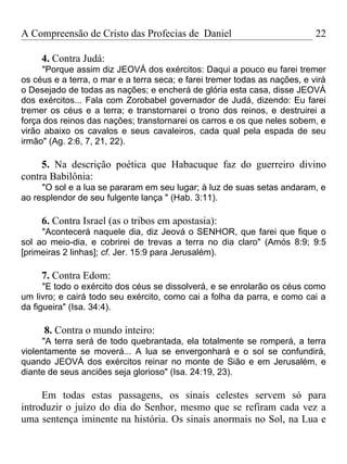 A Compreensão de Cristo das Profecias de Daniel                             22

     4. Contra Judá:
     "Porque assim diz JEOVÁ dos exércitos: Daqui a pouco eu farei tremer
os céus e a terra, o mar e a terra seca; e farei tremer todas as nações, e virá
o Desejado de todas as nações; e encherá de glória esta casa, disse JEOVÁ
dos exércitos... Fala com Zorobabel governador de Judá, dizendo: Eu farei
tremer os céus e a terra; e transtornarei o trono dos reinos, e destruirei a
força dos reinos das nações; transtornarei os carros e os que neles sobem, e
virão abaixo os cavalos e seus cavaleiros, cada qual pela espada de seu
irmão" (Ag. 2:6, 7, 21, 22).

     5. Na descrição poética que Habacuque faz do guerreiro divino
contra Babilônia:
     "O sol e a lua se pararam em seu lugar; à luz de suas setas andaram, e
ao resplendor de seu fulgente lança " (Hab. 3:11).

     6. Contra Israel (as o tribos em apostasia):
     "Acontecerá naquele dia, diz Jeová o SENHOR, que farei que fique o
sol ao meio-dia, e cobrirei de trevas a terra no dia claro" (Amós 8:9; 9:5
[primeiras 2 linhas]; cf. Jer. 15:9 para Jerusalém).

     7. Contra Edom:
      "E todo o exército dos céus se dissolverá, e se enrolarão os céus como
um livro; e cairá todo seu exército, como cai a folha da parra, e como cai a
da figueira" (Isa. 34:4).

     8. Contra o mundo inteiro:
      "A terra será de todo quebrantada, ela totalmente se romperá, a terra
violentamente se moverá... A lua se envergonhará e o sol se confundirá,
quando JEOVÁ dos exércitos reinar no monte de Sião e em Jerusalém, e
diante de seus anciões seja glorioso" (Isa. 24:19, 23).

     Em todas estas passagens, os sinais celestes servem só para
introduzir o juízo do dia do Senhor, mesmo que se refiram cada vez a
uma sentença iminente na história. Os sinais anormais no Sol, na Lua e
 