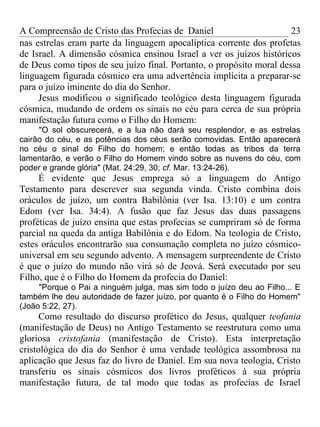 A Compreensão de Cristo das Profecias de Daniel                       23
nas estrelas eram parte da linguagem apocalíptica corrente dos profetas
de Israel. A dimensão cósmica ensinou Israel a ver os juízos históricos
de Deus como tipos de seu juízo final. Portanto, o propósito moral dessa
linguagem figurada cósmico era uma advertência implícita a preparar-se
para o juízo iminente do dia do Senhor.
     Jesus modificou o significado teológico desta linguagem figurada
cósmica, mudando de ordem os sinais no céu para cerca de sua própria
manifestação futura como o Filho do Homem:
     "O sol obscurecerá, e a lua não dará seu resplendor, e as estrelas
cairão do céu, e as potências dos céus serão comovidas. Então aparecerá
no céu o sinal do Filho do homem; e então todas as tribos da terra
lamentarão, e verão o Filho do Homem vindo sobre as nuvens do céu, com
poder e grande glória" (Mat. 24:29, 30; cf. Mar. 13:24-26).
     É evidente que Jesus emprega só a linguagem do Antigo
Testamento para descrever sua segunda vinda. Cristo combina dois
oráculos de juízo, um contra Babilônia (ver Isa. 13:10) e um contra
Edom (ver Isa. 34:4). A fusão que faz Jesus das duas passagens
proféticas de juízo ensina que estas profecias se cumpriram só de forma
parcial na queda da antiga Babilônia e do Edom. Na teologia de Cristo,
estes oráculos encontrarão sua consumação completa no juízo cósmico-
universal em seu segundo advento. A mensagem surpreendente de Cristo
é que o juízo do mundo não virá só de Jeová. Será executado por seu
Filho, que é o Filho do Homem da profecia do Daniel:
     "Porque o Pai a ninguém julga, mas sim todo o juízo deu ao Filho... E
também lhe deu autoridade de fazer juízo, por quanto é o Filho do Homem"
(João 5:22, 27).
      Como resultado do discurso profético do Jesus, qualquer teofania
(manifestação de Deus) no Antigo Testamento se reestrutura como uma
gloriosa cristofania (manifestação de Cristo). Esta interpretação
cristológica do dia do Senhor é uma verdade teológica assombrosa na
aplicação que Jesus faz do livro de Daniel. Em sua nova teologia, Cristo
transferiu os sinais cósmicos dos livros proféticos à sua própria
manifestação futura, de tal modo que todas as profecias de Israel
 