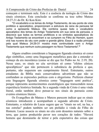 A Compreensão de Cristo das Profecias de Daniel                   24
começam e terminam nele. Esta é a essência da teologia de Cristo dos
sinais cósmicos. Esta conclusão se confirma na tese sobre Mateus
24:27-31 do Dr. Ki Kon Kim:
      "O vocabulário e os temas do Antigo Testamento, de seu ponto de vista
profético e apocalíptico, proporcionam a estrutura da cena da parousia tal
como a apresenta Mateus. Ele combina quase todo o vocabulário
apocalíptico dos temas do Antigo Testamento em sua cena da parousia, e
descreve que todos os termos proféticos e os símbolos apocalípticos do
Antigo Testamento se encontram e se cumprem no Filho do Homem, quem
virá nas nuvens do céu com poder e grande glória. Essa é a razão principal
pela qual Mateus 24:29-31 mostra mais continuidade com o Antigo
Testamento que nenhum outra passagem no Novo Testamento".9

      Alguns eruditos consideram a linguagem figurada cósmica só como
algo simbólico, como uma linguagem metafórica para dar a entender o
começo da era messiânica (como se diz que fez Pedro no At. 2:19, 20).
Nesse caso, os sinais no céu serviriam só como "efeitos cênicos
apocalípticos" que não pertencem à substância da profecia e que,
portanto, não requerem um cumprimento literal. Entretanto, outros
estudantes da Bíblia mais conservadores advertiram que não se
confundam as expressões poéticas com o alegorismo. Preferem chamar
esta linguagem figurada cósmica como "linguagem semi poética",
porque representa acontecimentos escatológicos que transcendem nossa
experiência histórica limitada. Se a segunda vinda de Cristo é uma vinda
literal, então também deve pensar-se nos sinais da parousia como
eventos cósmicos literais.
      Os Evangelhos do Mateus e Marcos parecem indicar que os sinais
cósmicos introduzem e acompanham o segundo advento de Cristo.
Entretanto, o relatório do Lucas sugere que os "sinais no sol, na lua, e
nas estrelas" podem também ser um prelúdio à vinda do Filho do
Homem. Lucas associa os sinais no céu com desastres naturais sobre a
terra, que juntos produzirão pavor nos corações de todos: "Haverá
homens que desmaiarão de terror e pela expectativa das coisas que
 