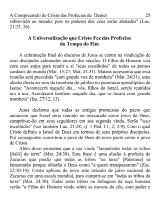 A Compreensão de Cristo das Profecias de Daniel                 25
sobrevirão ao mundo; pois os poderes dos céus serão abalados" (Luc.
21:25, 26).

         A Universalização que Cristo Fez das Profecias
                       do Tempo do Fim

     A culminação final do discurso de Jesus se centra na vindicação de
seus discípulos caluniados através dos séculos. O Filho do Homem virá
com seus anjos para reunir a si "seus escolhidos" de todos os pontos
cardeais do mundo (Mar. 13:27; Mat. 24:31). Mateus acrescenta que essa
reunião será precedida "com grande voz de trombeta" (Mat. 24:31), uma
alusão direta ao som da trombeta do jubileu no panorama apocalíptico de
Isaías: "Acontecerá naquele dia... vós, filhos do Israel, sereis reunidos
um a um. Acontecerá também naquele dia, que se tocará com grande
trombeta" (Isa. 27:12, 13).

     Jesus declarou que todas as antigas promessas do pacto que
anunciam que Israel seria reunido ou restaurado como povo de Deus,
cumprir-se-ão em seus seguidores em sua segunda vinda. Serão "seus
escolhidos" (ver também Luc. 21:28; cf. 1 Ped. l:1, 2; 2:9). Com o qual
Cristo definiu o Israel de Deus em termos de seus próprios discípulos.
Por conseguinte, constituiu o povo de Deus do novo pacto como o povo
de Cristo.
     Além disso prometeu que a sua vinda "lamentarão todas as tribos
[fulái] da terra" (Mat. 24:30). Esta frase é uma alusão à profecia de
Zacarias que prediz que todas as tribos "na terra" [Palestina] se
lamentarão porque olharão a Deus como "a quem transpassaram" (Zac.
12:10-14). Cristo aplicou de novo este oráculo de juízo nacional de
Zacarias em uma escala mundial, para cumprir-se em "todas as tribos da
terra" (Mat. 24:30). Todas estas tribos ou linhagens da raça humana
verão "o Filho do Homem vindo sobre as nuvens do céu, com poder e
 