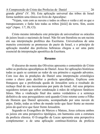 A Compreensão de Cristo das Profecias de Daniel                       26
grande glória" (V. 30). Esta aplicação universal das tribos de Israel
forma também uma tônica no livro do Apocalipse:
     "Vejam, vem com as nuvens e todos os olhos o verão e até os que o
transpassaram; e farão luto todas as tribos [fulái] da terra. Sim, assim
seja" (Apoc. 1:7, JS; CI).

     Cristo mesmo introduziu este principio de universalizar os oráculos
de juízos locais e nacionais de Israel. Não foi um literalista ou um racista
em sua interpretação profética das Escrituras. Universalizou de uma
maneira consistente as promessas do pacto de Israel, e o princípio de
aplicação mundial das profecias hebraicas chegou a ser uma parte
essencial da interpretação apostólica da Escritura.

                                 Resumo

     O discurso do monte das Oliveiras apresenta o comentário de Cristo
sobre as profecias apocalípticas de Daniel. Jesus fez aplicações históricas
todas as quais se centram ao redor de seu primeiro e segundo adventos.
Com isso deu às predições do Daniel uma interpretação cristológica
como a chave para decifrar a profecia apocalíptica. Explicou com
franqueza que a profetizada queda de Jerusalém seria o resultado do
rechaço final de seu messianismo por parte do Israel. Até seus próprios
seguidores teriam que sofrer condenação à mãos de religiosos fanáticos
falsos. Mas a vindicação final dos santos verdadeiros e a sentença
definitiva de seus perseguidores será quando Cristo retorne como o Filho
do Homem que Daniel apresenta, acompanhado por uma nuvem de
anjos. Então, todas as tribos do mundo terão que fazer frente ao mesmo
juízo do qual teve que fazer frente Jerusalém.
     Segundo os Evangelhos do Marcos e Mateus, Jesus colocou ambos
os juízos em uma perspectiva tipológica, em harmonia com a estrutura
da profecia clássica. O Evangelho de Lucas apresenta uma perspectiva
complementar: a de uma aplicação contínuo-histórica da profecia
 