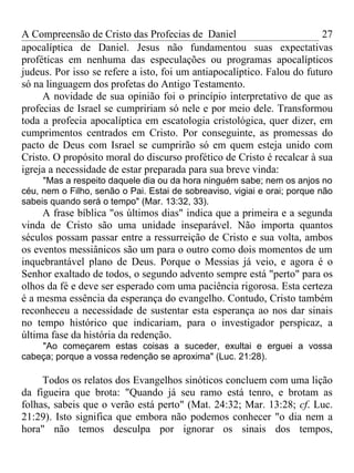 A Compreensão de Cristo das Profecias de Daniel                          27
apocalíptica de Daniel. Jesus não fundamentou suas expectativas
proféticas em nenhuma das especulações ou programas apocalípticos
judeus. Por isso se refere a isto, foi um antiapocalíptico. Falou do futuro
só na linguagem dos profetas do Antigo Testamento.
     A novidade de sua opinião foi o princípio interpretativo de que as
profecias de Israel se cumpririam só nele e por meio dele. Transformou
toda a profecia apocalíptica em escatologia cristológica, quer dizer, em
cumprimentos centrados em Cristo. Por conseguinte, as promessas do
pacto de Deus com Israel se cumprirão só em quem esteja unido com
Cristo. O propósito moral do discurso profético de Cristo é recalcar à sua
igreja a necessidade de estar preparada para sua breve vinda:
     "Mas a respeito daquele dia ou da hora ninguém sabe; nem os anjos no
céu, nem o Filho, senão o Pai. Estai de sobreaviso, vigiai e orai; porque não
sabeis quando será o tempo" (Mar. 13:32, 33).
     A frase bíblica "os últimos dias" indica que a primeira e a segunda
vinda de Cristo são uma unidade inseparável. Não importa quantos
séculos possam passar entre a ressurreição de Cristo e sua volta, ambos
os eventos messiânicos são um para o outro como dois momentos de um
inquebrantável plano de Deus. Porque o Messias já veio, e agora é o
Senhor exaltado de todos, o segundo advento sempre está "perto" para os
olhos da fé e deve ser esperado com uma paciência rigorosa. Esta certeza
é a mesma essência da esperança do evangelho. Contudo, Cristo também
reconheceu a necessidade de sustentar esta esperança ao nos dar sinais
no tempo histórico que indicariam, para o investigador perspicaz, a
última fase da história da redenção.
    "Ao começarem estas coisas a suceder, exultai e erguei a vossa
cabeça; porque a vossa redenção se aproxima" (Luc. 21:28).

     Todos os relatos dos Evangelhos sinóticos concluem com uma lição
da figueira que brota: "Quando já seu ramo está tenro, e brotam as
folhas, sabeis que o verão está perto" (Mat. 24:32; Mar. 13:28; cf. Luc.
21:29). Isto significa que embora não podemos conhecer "o dia nem a
hora" não temos desculpa por ignorar os sinais dos tempos,
 