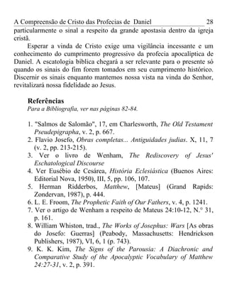 A Compreensão de Cristo das Profecias de Daniel                       28
particularmente o sinal a respeito da grande apostasia dentro da igreja
cristã.
      Esperar a vinda de Cristo exige uma vigilância incessante e um
conhecimento do cumprimento progressivo da profecia apocalíptica de
Daniel. A escatologia bíblica chegará a ser relevante para o presente só
quando os sinais do fim forem tomados em seu cumprimento histórico.
Discernir os sinais enquanto mantemos nossa vista na vinda do Senhor,
revitalizará nossa fidelidade ao Jesus.

    Referências
    Para a Bibliografia, ver nas páginas 82-84.

    1. "Salmos de Salomão", 17, em Charlesworth, The Old Testament
       Pseudepigrapha, v. 2, p. 667.
    2. Flavio Josefo, Obras completas... Antiguidades judias. X, 11, 7
       (v. 2, pp. 213-215).
    3. Ver o livro de Wenham, The Rediscovery of Jesus'
       Eschatological Discourse
    4. Ver Eusébio de Cesárea, História Eclesiástica (Buenos Aires:
       Editorial Nova, 1950), III, 5, pp. 106, 107.
    5. Herman Ridderbos, Matthew, [Mateus] (Grand Rapids:
       Zondervan, 1987), p. 444.
    6. L. E. Froom, The Prophetic Faith of Our Fathers, v. 4, p. 1241.
    7. Ver o artigo de Wenham a respeito de Mateus 24:10-12, N.° 31,
       p. 161.
    8. William Whiston, trad., The Works of Josephus: Wars [As obras
       do Josefo: Guerras] (Peabody, Massachusetts: Hendrickson
       Publishers, 1987), VI, 6, 1 (p. 743).
    9. K. K. Kim, The Signs of the Parousia: A Diachronic and
       Comparative Study of the Apocalyptic Vocabulary of Matthew
       24:27-31, v. 2, p. 391.
 