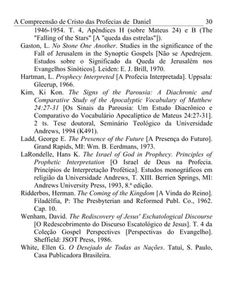A Compreensão de Cristo das Profecias de Daniel                    30
      1946-1954. T. 4, Apêndices H (sobre Mateus 24) e B (The
      "Falling of the Stars" [A "queda das estrelas"]).
  Gaston, L. No Stone One Another. Studies in the significance of the
      Fall of Jerusalem in the Synoptic Gospels [Não se Apedrejem.
      Estudos sobre o Significado da Queda de Jerusalém nos
      Evangelhos Sinóticos]. Leiden: E. J. Brill, 1970.
  Hartman, L. Prophecy Interpreted [A Profecia Interpretada]. Uppsala:
      Gleerup, 1966.
  Kim, Ki Kon. The Signs of the Parousia: A Diachronic and
      Comparative Study of the Apocalyptic Vocabulary of Matthew
      24:27-31 [Os Sinais da Parousia: Um Estudo Diacrônico e
      Comparativo do Vocabulário Apocalíptico de Mateus 24:27-31].
      2 ts. Tese doutoral, Seminário Teológico da Universidade
      Andrews, 1994 (K491).
  Ladd, George E. The Presence of the Future [A Presença do Futuro].
      Grand Rapids, MI: Wm. B. Eerdmans, 1973.
  LaRondelle, Hans K. The Israel of God in Prophecy. Principles of
      Prophetic Interpretation [O Israel de Deus na Profecia.
      Princípios de Interpretação Profética]. Estudos monográficos em
      religião da Universidade Andrews, T. XIII. Berrien Springs, MI:
      Andrews University Press, 1993, 8.ª edição.
  Ridderbos, Herman. The Coming of the Kingdom [A Vinda do Reino].
      Filadélfia, P: The Presbyterian and Reformed Publ. Co., 1962.
      Cap. 10.
  Wenham, David. The Rediscovery of Jesus' Eschatological Discourse
      [O Redescobrimento do Discurso Escatológico de Jesus]. T. 4 da
      Coleção Gospel Perspectives [Perspectivas do Evangelho].
      Sheffield: JSOT Press, 1986.
  White, Ellen G. O Desejado de Todas as Nações. Tatuí, S. Paulo,
      Casa Publicadora Brasileira.
 