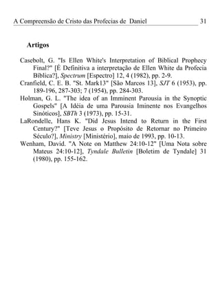 A Compreensão de Cristo das Profecias de Daniel                    31


    Artigos

  Casebolt, G. "Is Ellen White's Interpretation of Biblical Prophecy
      Final?" [É Definitiva a interpretação de Ellen White da Profecia
      Bíblica?], Spectrum [Espectro] 12, 4 (1982), pp. 2-9.
  Cranfield, C. E. B. "St. Mark13" [São Marcos 13], SJT 6 (1953), pp.
      189-196, 287-303; 7 (1954), pp. 284-303.
  Holman, G. L. "The idea of an Imminent Parousia in the Synoptic
      Gospels" [A Idéia de uma Parousia Iminente nos Evangelhos
      Sinóticos], SBTh 3 (1973), pp. 15-31.
  LaRondelle, Hans K. "Did Jesus Intend to Return in the First
      Century?" [Teve Jesus o Propósito de Retornar no Primeiro
      Século?], Ministry [Ministério], maio de 1993, pp. 10-13.
  Wenham, David. "A Note on Matthew 24:10-12" [Uma Nota sobre
      Mateus 24:10-12], Tyndale Bulletin [Boletim de Tyndale] 31
      (1980), pp. 155-162.
 