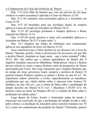 A Compreensão de Cristo das Profecias de Daniel                         4
     Dan. 7:13 (Um filho de homem que vem nas nuvens do céu para
vindicar os santos acusados) é aplicada a Cristo em Marcos 13:26.
     Dan. 8:13 (O santuário seria pisoteado) aplica-se a Jerusalém em
Lucas 21:24.
     Dan. 9:27 (O desolador porá seu sacrilégio dentro do templo)
aplica-se à área do templo de Jerusalém no Mateus 24:15.
     Dan. 11:31 (O sacrilégio profanará o templo) aplica-se a Roma
imperial em Marcos 13:14.
     Dan. 11:45 (O monte glorioso e santo será assediado) aplica-se a
Jerusalém no Mateus 24:15 ("o lugar santo" ).
     Dan. 12:1 (Seguirá um tempo de tribulação sem comparação)
aplica-se aos seguidores de Jesus em Marcos 13:19.
     Jesus mencionou que a fonte literária de seu discurso era o livro de
Daniel: "Quando, porém, virem a abominação da desolação, de que fala
o profeta Daniel, instalada no lugar santo – que o leitor entenda!" (Mat.
24:15, BJ). Isto indica que o esboço apocalíptico de Daniel dos 4
impérios mundiais sucessivos (Babilônia, Medo-pérsia, Grécia e Roma)
devem colocar-se como o marco histórico atrás da perspectiva do futuro
apresentada por Cristo. Isto exige interpretar que o Império Romano que
no tempo do Jesus governava Israel, cumpriu a profecia de Daniel. O
general romano Pompeu sujeitou os judeus a Roma no ano 63 a.C. Os
expositores judeus anteriores a Cristo, especificamente os macabeus,
acreditaram que sua vitória militar sobre o opressor sírio Antíoco IV
Epifânio, no ano 164 a.C., era a vitória de Deus sobre o profanador do
templo descrita em Daniel 8-12 (ver 1 Macabeus 1:54-59; 6:7). Os
fariseus viram na morte de Pompeu (48 a.C.) o triunfo de Deus sobre o
profanador da cidade santa.1
     Logo depois de Cristo, Josefo, o historiador judeu do século I,
expressou sua convicção de que a profanação do templo levada a cabo
pelos zelotes e a desolação de Jerusalém pelos exércitos romanos (no 70
d.C.) eram um cumprimento da predição de Daniel.2 Entretanto, poucos
 
