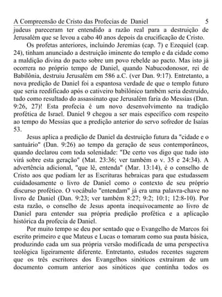 A Compreensão de Cristo das Profecias de Daniel                           5
judeus pareceram ter entendido a razão real para a destruição de
Jerusalém que se levou a cabo 40 anos depois da crucificação de Cristo.
      Os profetas anteriores, incluindo Jeremias (cap. 7) e Ezequiel (cap.
24), tinham anunciado a destruição iminente do templo e da cidade como
a maldição divina do pacto sobre um povo rebelde ao pacto. Mas isto já
ocorrera no próprio tempo de Daniel, quando Nabucodonosor, rei de
Babilônia, destruiu Jerusalém em 586 a.C. (ver Dan. 9:17). Entretanto, a
nova predição de Daniel foi a espantosa verdade de que o templo futuro
que seria reedificado após o cativeiro babilônico também seria destruído,
tudo como resultado do assassinato que Jerusalém faria do Messias (Dan.
9:26, 27)! Esta profecia é um novo desenvolvimento na tradição
profética de Israel. Daniel 9 chegou a ser mais específico com respeito
ao tempo do Messias que a predição anterior do servo sofredor de Isaías
53.
      Jesus aplica a predição de Daniel da destruição futura da "cidade e o
santuário" (Dan. 9:26) ao tempo da geração de seus contemporâneos,
quando declarou com toda solenidade: "De certo vos digo que tudo isto
virá sobre esta geração" (Mat. 23:36; ver também o v. 35 e 24:34). A
advertência adicional, "que lê, entenda" (Mar. 13:14), é o conselho de
Cristo aos que podiam ler as Escrituras hebraicas para que estudassem
cuidadosamente o livro de Daniel como o contexto de seu próprio
discurso profético. O vocábulo "entendam" já era uma palavra-chave no
livro de Daniel (Dan. 9:23; ver também 8:27; 9:2; 10:1; 12:8-10). Por
esta razão, o conselho de Jesus aponta inequivocamente ao livro de
Daniel para entender sua própria predição profética e a aplicação
histórica da profecia de Daniel.
      Por muito tempo se deu por sentado que o Evangelho de Marcos foi
escrito primeiro e que Mateus e Lucas o tomaram como sua pauta básica,
produzindo cada um sua própria versão modificada de uma perspectiva
teológica ligeiramente diferente. Entretanto, estudos recentes sugerem
que os três escritores dos Evangelhos sinóticos extraíram de um
documento comum anterior aos sinóticos que continha todos os
 