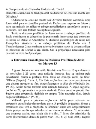 A Compreensão de Cristo das Profecias de Daniel                       6
elementos essenciais da tradição oral do discurso de Jesus no monte dos
Oliveiras.3
     O discurso de Jesus no monte dos Oliveiras também constituiu uma
fonte vital para o conselho pastoral de Paulo com respeito ao futuro e
para seu método ao aplicar o esboço apocalíptico a seu próprio tempo e
ao futuro. Isto será tratado no capítulo seguinte.
     Tanto o discurso profético de Jesus como o esboço profético de
Paulo constituem as cabeceiras de ponte mais importantes que conectam
os livros de Daniel e Apocalipse. O discurso escatológico de Jesus nos
Evangelhos sinóticos e o esboço profético de Paulo em 2
Tessalonicenses 2 nos ensinam autoritativamente como se devem aplicar
as profecias de Daniel à era cristã. São a preparação necessária para
entender o livro do Apocalipse.

    A Estrutura Cronológica do Discurso Profético de Jesus
                       em Marcos 13

     Alguns observaram um estilo literário em Marcos 13 que demarca
os versículos 5-23 como uma unidade literária. Isto se insinua pela
advertência contra a profecia falsa tanto ao começo como ao final:
"Olhem [blépete]..." (vs. 5, 23). Esta seção descreve os acontecimentos
que devem preceder ao fim, especificamente os dias de tribulação (vs.
19, 20). Assim forma também uma unidade temática. A seção seguinte,
do 24 ao 27, apresenta a segunda vinda de Cristo como o próprio fim.
Sugere uma progressão definida no tempo: "Mas naqueles dias, depois
daquela tribulação..." (V. 24).
     Voltando para a primeira seção (vs. 5-23), pode notar-se um
progresso cronológico dentro desta parte. A predição de guerras, fomes e
terremotos não tem o propósito de anunciar sinais dos acontecimentos
finais porque se diz que não devem ser causa de alarme: "É necessário
que aconteça assim; mas ainda não é o fim..." Estes são princípios de
dores (literalmente, dores de parto; Mar. 13:7, 8; cf. Mat. 24:8). Depois
 