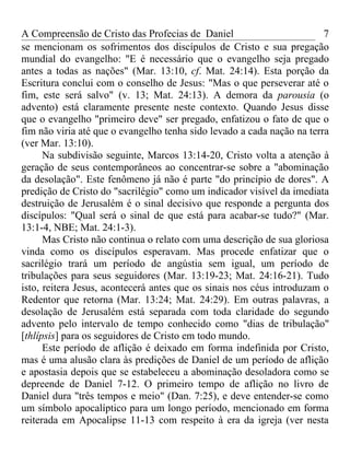 A Compreensão de Cristo das Profecias de Daniel                         7
se mencionam os sofrimentos dos discípulos de Cristo e sua pregação
mundial do evangelho: "E é necessário que o evangelho seja pregado
antes a todas as nações" (Mar. 13:10, cf. Mat. 24:14). Esta porção da
Escritura conclui com o conselho de Jesus: "Mas o que perseverar até o
fim, este será salvo" (v. 13; Mat. 24:13). A demora da parousia (o
advento) está claramente presente neste contexto. Quando Jesus disse
que o evangelho "primeiro deve" ser pregado, enfatizou o fato de que o
fim não viria até que o evangelho tenha sido levado a cada nação na terra
(ver Mar. 13:10).
      Na subdivisão seguinte, Marcos 13:14-20, Cristo volta a atenção à
geração de seus contemporâneos ao concentrar-se sobre a "abominação
da desolação". Este fenômeno já não é parte "do princípio de dores". A
predição de Cristo do "sacrilégio" como um indicador visível da imediata
destruição de Jerusalém é o sinal decisivo que responde a pergunta dos
discípulos: "Qual será o sinal de que está para acabar-se tudo?" (Mar.
13:1-4, NBE; Mat. 24:1-3).
      Mas Cristo não continua o relato com uma descrição de sua gloriosa
vinda como os discípulos esperavam. Mas procede enfatizar que o
sacrilégio trará um período de angústia sem igual, um período de
tribulações para seus seguidores (Mar. 13:19-23; Mat. 24:16-21). Tudo
isto, reitera Jesus, acontecerá antes que os sinais nos céus introduzam o
Redentor que retorna (Mar. 13:24; Mat. 24:29). Em outras palavras, a
desolação de Jerusalém está separada com toda claridade do segundo
advento pelo intervalo de tempo conhecido como "dias de tribulação"
[thlípsis] para os seguidores de Cristo em todo mundo.
      Este período de aflição é deixado em forma indefinida por Cristo,
mas é uma alusão clara às predições de Daniel de um período de aflição
e apostasia depois que se estabeleceu a abominação desoladora como se
depreende de Daniel 7-12. O primeiro tempo de aflição no livro de
Daniel dura "três tempos e meio" (Dan. 7:25), e deve entender-se como
um símbolo apocalíptico para um longo período, mencionado em forma
reiterada em Apocalipse 11-13 com respeito à era da igreja (ver nesta
 