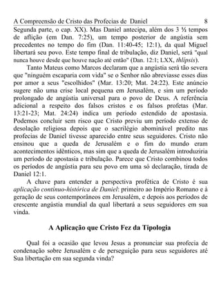 A Compreensão de Cristo das Profecias de Daniel                          8
Segunda parte, o cap. XX). Mas Daniel antecipa, além dos 3 ½ tempos
de aflição (em Dan. 7:25), um tempo posterior de angústia sem
precedentes no tempo do fim (Dan. 11:40-45; 12:1), da qual Miguel
libertará seu povo. Este tempo final de tribulação, diz Daniel, será "qual
nunca houve desde que houve nação até então" (Dan. 12:1; LXX, thlípsis).
      Tanto Mateus como Marcos declaram que a angústia será tão severa
que "ninguém escaparia com vida" se o Senhor não abreviasse esses dias
por amor a seus "escolhidos" (Mar. 13:20; Mat. 24:22). Este anúncio
sugere não uma crise local pequena em Jerusalém, e sim um período
prolongado de angústia universal para o povo de Deus. A referência
adicional a respeito dos falsos cristos e os falsos profetas (Mar.
13:21-23; Mat. 24:24) indica um período estendido de apostasia.
Podemos concluir sem risco que Cristo previu um período extenso de
desolação religiosa depois que o sacrilégio abominável predito nas
profecias de Daniel tivesse aparecido entre seus seguidores. Cristo não
ensinou que a queda de Jerusalém e o fim do mundo eram
acontecimentos idênticos, mas sim que a queda de Jerusalém introduziria
um período de apostasia e tribulação. Parece que Cristo combinou todos
os períodos de angústia para seu povo em uma só declaração, tirada de
Daniel 12:1.
      A chave para entender a perspectiva profética de Cristo é sua
aplicação contínuo-histórica de Daniel: primeiro ao Império Romano e à
geração de seus contemporâneos em Jerusalém, e depois aos períodos de
crescente angústia mundial da qual libertará a seus seguidores em sua
vinda.

             A Aplicação que Cristo Fez da Tipologia

     Qual foi a ocasião que levou Jesus a pronunciar sua profecia de
condenação sobre Jerusalém e de perseguição para seus seguidores até
Sua libertação em sua segunda vinda?
 