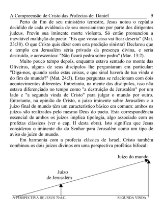A Compreensão de Cristo das Profecias de Daniel                         9
     Perto do fim de seu ministério terrestre, Jesus notou o repúdio
decidido de cada evidência de seu messianismo por parte dos dirigentes
judeus. Previu sua iminente morte violenta. Só então pronunciou a
inevitável maldição do pacto: "Eis que vossa casa vai ficar deserta" (Mat.
23:38). O que Cristo quis dizer com esta predição sinistra? Declarou que
o templo em Jerusalém séria privado da presença divina, e seria
destruído, e acrescentou: "Não ficará pedra sobre pedra" (Mar. 13:2).
     Muito pouco tempo depois, enquanto estava sentado no monte das
Oliveiras, alguns de seus discípulos lhe perguntaram em particular:
"Diga-nos, quando serão estas coisas, e que sinal haverá de tua vinda e
do fim do mundo?" (Mat. 24:3). Estas perguntas se relacionam com dois
acontecimentos diferentes. Entretanto, na mente dos discípulos, isso não
estava diferenciado no tempo como "a destruição de Jerusalém" por um
lado e "a segunda vinda de Cristo" para julgar o mundo por outro.
Entretanto, na opinião de Cristo, o juízo iminente sobre Jerusalém e o
juízo final do mundo têm um característico básico em comum: ambos os
juízos são realizados pelo mesmo Deus do pacto. Esta correspondência
essencial de ambos os juízos implica tipologia, algo associado com os
profetas clássicos (ver o cap. II desta obra). Isto significa que Jesus
considerou o iminente dia do Senhor para Jerusalém como um tipo de
aviso do juízo do mundo.
     Em harmonia com a profecia clássica de Israel, Cristo também
combinou os dois juízos divinos em uma perspectiva profética bifocal:

                                                       Juízo do mundo


                          Juízo
                    de Jerusalém


 ________________________________________________________
 A PERSPECTIVA DE JESUS 70 d.C.                        SEGUNDA VINDA
 