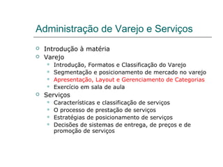 Administração de Varejo e Serviços
 Introdução à matéria
 Varejo
 Introdução, Formatos e Classificação do Varejo
 Segmentação e posicionamento de mercado no varejo
 Apresentação, Layout e Gerenciamento de Categorias
 Exercício em sala de aula
 Serviços
 Características e classificação de serviços
 O processo de prestação de serviços
 Estratégias de posicionamento de serviços
 Decisões de sistemas de entrega, de preços e de
promoção de serviços
 