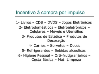 Incentivo à compra por impulso
1- Livros – CDS – DVDS – Jogos Eletrônicos
2- Eletrodomésticos – Eletroeletrônicos –
Celulares – Móveis e Utensílios
3- Produtos de Estética – Produtos de
Decoração
4- Carnes – Sorvetes – Doces
5- Refrigerantes – Bebidas alcoólicas
6- Higiene Pessoal – Orti-frutigranjeiros –
Cesta Básica – Mat. Limpeza
 