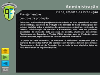 SAIR
Planejamento e
controle da produção
Entretanto, a atividade de planejamento não se limita ao nível operacional. No nível
tático-estratégia, a gerência de produção toma decisões de médio e longo prazo que
incluem decisões sobre a aquisição de equipamentos e máquinas, contratação de
pessoas, administração de materiais e fornecedores, com base em previsões
atualizadas de demanda. Este processo de decisão, atualmente denominado
Planejamento de Operações e Vendas (POV), envolve, além da Produção, outras
áreas da empresa, especialmente as áreas de Vendas e Financeiro.
Do ponto de vista acadêmico, os conceitos e habilidades necessários para o
exercício da atividades de PCP são abordados em disciplinas também denominadas
Planejamento e Controle da Produção. No currículo de uma disciplina típica de
PCP, destacam-se os seguintes tópicos:
 