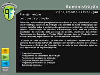 SAIR
Planejamento e
controle da produção
Entretanto, a atividade de planejamento não se limita ao nível operacional. No nível
tático-estratégia, a gerência de produção toma decisões de médio e longo prazo que
incluem decisões sobre a aquisição de equipamentos e máquinas, contratação de
pessoas, administração de materiais e fornecedores, com base em previsões
atualizadas de demanda. Este processo de decisão, atualmente denominado
Planejamento de Operações e Vendas (POV), envolve, além da Produção, outras
áreas da empresa, especialmente as áreas de Vendas e Financeiro.
Do ponto de vista acadêmico, os conceitos e habilidades necessários para o
exercício da atividades de PCP são abordados em disciplinas também denominadas
Planejamento e Controle da Produção. No currículo de uma disciplina típica de
PCP, destacam-se os seguintes tópicos:
- Previsão da demanda
- Planejamento da capacidade de produção
- Planejamento agregado da produção
- Programação mestra da produção
- Programação detalhada da produção
- Controle da produção
 