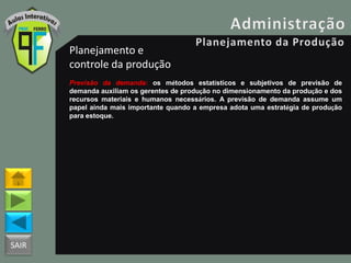 SAIR
Planejamento e
controle da produção
Previsão da demanda: os métodos estatísticos e subjetivos de previsão de
demanda auxiliam os gerentes de produção no dimensionamento da produção e dos
recursos materiais e humanos necessários. A previsão de demanda assume um
papel ainda mais importante quando a empresa adota uma estratégia de produção
para estoque.
 